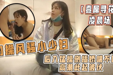 壹屌寻花凌晨场约操风骚小少妇后入猛操侧插娇喘不断高潮此起彼伏物有所值不虚此夜