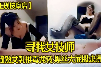 正规按摩店寻找女技师骚熟女乳推毒龙转黑丝大屁股求操后入撞击爆操爽翻