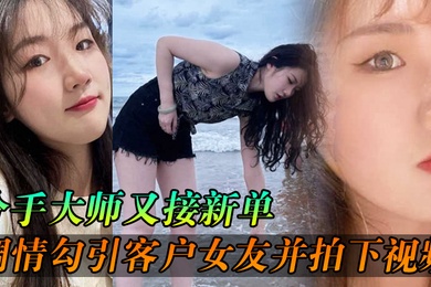 分手大师又接新单各种调情勾引客户女友并拍下视频给客户分手