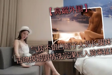 高端外围气质不错白帽子大奶长腿妹子舌吻摸奶调情洗完澡后入骑乘猛操性感大屁股上下套弄