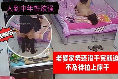 家庭监控偷拍人到中年性欲强老婆家务还没干完就迫不及待拉上床干