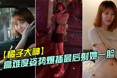 橘子大神酒店约炮19岁的美女大学生各种高难度姿势爆插最后射她一脸