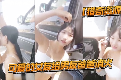 猎奇资源可爱的女友给男友爸爸消火_户外车边跪舔裹屌深喉口爆射嘴里_自己在旁边录像看着傻笑