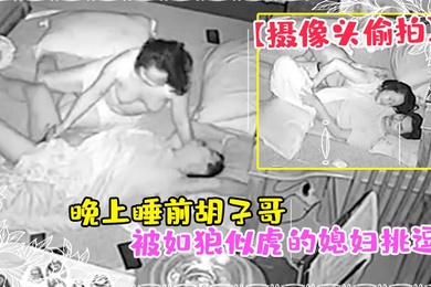 摄像头偷拍晚上睡前胡子哥被如狼似虎的媳妇挑逗干一炮