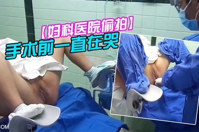妇科医院偷拍前来做人流的女大学生手术前一直在哭