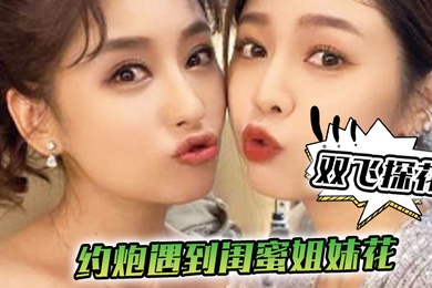 双飞探花约炮遇到闺蜜姐妹花一个承欢一个在后面推配合太默契了