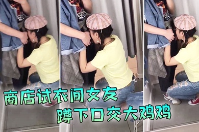现在的学生啊就是胆子大爱新鲜刺激商店试衣间女友蹲下口交大鸡鸡外面还在喊着试衣服排队啊