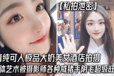 私拍泄密清纯可人极品大奶美女酒店拍摄女体艺术被摄影师各种咸猪手阴毛超级旺盛