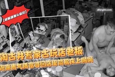 破解摄像头偷拍淘古井专家古玩店老板又泡了个高贵气质富婆回店里简易床上啪啪