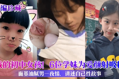 小编珍藏我的初中女孩6位学妹为爱颜射吸精面基油腻男一夜情讲述自己性故事