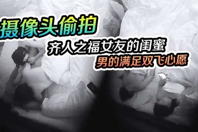 摄像头偷拍齐人之福女友的闺蜜在怂恿下让男的满足双飞心愿