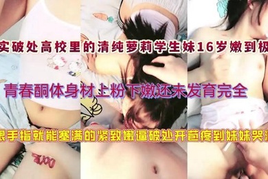 真实破处高校里的清纯萝莉学生妹16岁嫩到极致青春酮体身材上粉下嫩还未发育完全一根手指就能塞满萝莉