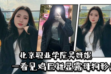 北京职业学院吴妍妮平时高高在上的样子一看见鸡巴就显露母狗形态