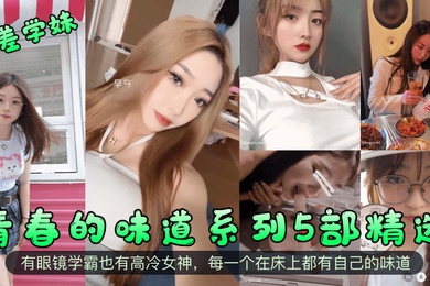 反差学妹青春的味道系列5部精选有眼镜学霸也有高冷女神每一个在床上都有自己的味道