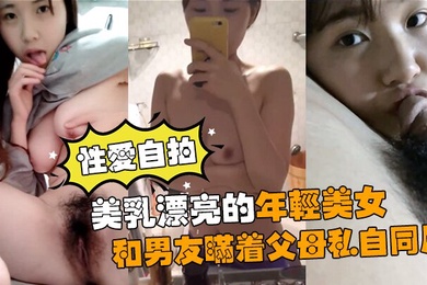 性爱自拍流出美乳漂亮的年轻美女和男友瞒着父母私自同居肏逼性爱自拍流出