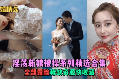 新婚精选淫荡新娘被操系列精选合集全部露脸稀缺资源快收藏