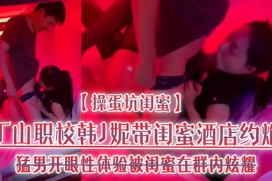 操蛋坑闺蜜丁山职校韩J妮带闺蜜酒店约炮猛男开眼性体验被闺蜜在群内炫耀传阅流出