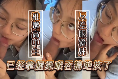 稚嫩的高中生反差眼镜妹已经掌握深喉吞精绝技了