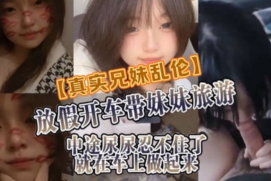 真实兄妹乱伦放假开车带妹妹旅游中途尿尿忍不住了就在车上做起来