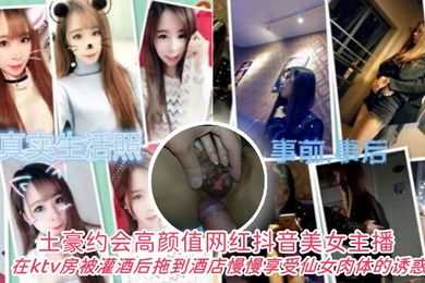 土豪约会高颜值网红抖音美女主播在ktv房被灌酒后拖到酒店自己慢慢享受仙女肉体的诱惑