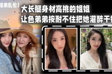 姐弟乱伦大长腿身材高挑的姐姐让色弟弟按耐不住把她灌醉干她樱桃小粉穴后入她的大屁股