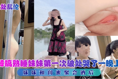 破处乱伦妹妹和闺蜜聚会酒后醉搞熟睡妹妹第一次破处哭了一晚上