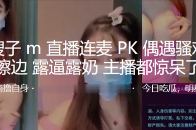 抖音嫂.子M.直播.连麦P.K偶遇骚.鸡疯狂.擦边露逼露.奶主播都.惊呆了