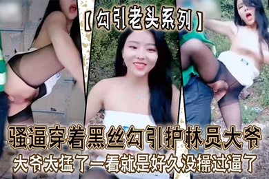 勾引老头系列骚逼穿着黑丝勾引护林员大爷_大爷太猛了一看就是好久没操过逼了