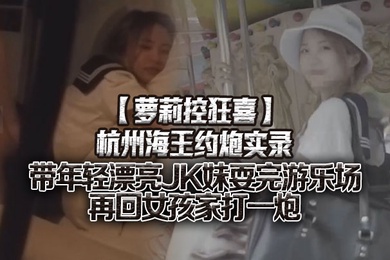 萝莉控狂喜杭州海王约炮实录带年轻漂亮JK妹耍完游乐场再回女孩家打一炮