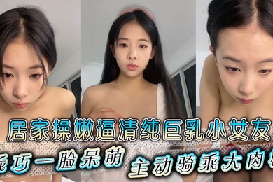 居家操嫩逼清纯巨乳小女友乖巧一脸呆萌主动骑乘大肉棒
