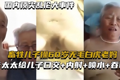 国内顶尖乱伦大事件畜牲儿子操60岁无毛白虎老妈真实乱伦合集绝非剧情