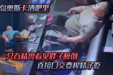青岛奥斯卡酒吧里一只吞精兽看见胖子醉倒直接口交要榨精子吃