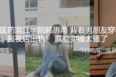 浙江中医药滨江学院韩思雨背着男朋友穿着护士服夜店出轨露脸实锤太骚了