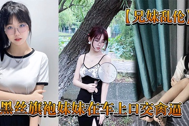 兄妹乱伦回家路上忍不住和黑丝旗袍妹妹在车上口交肏逼_又内射了