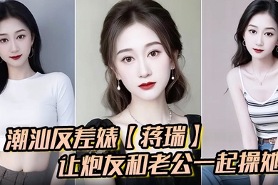 潮汕反差婊蒋瑞聊天骚话连篇让炮友和老公一起操她炮友也是热心肠直接实现她的愿望