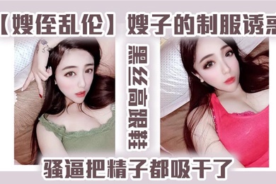 嫂侄乱伦嫂子的制服诱惑黑丝高跟鞋骚逼把精子都吸干了