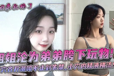 姐姐沦为弟弟胯下玩物双穴齐开潮喷不止到失禁_小穴内精液横流