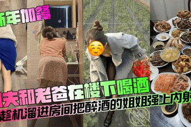 新年加餐姐夫和老爸在楼下喝酒我趁机溜进房间把醉酒的姐姐强上内射了