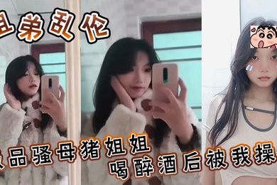 姐弟乱伦极品骚母猪姐姐喝醉酒后被我操了喜欢骚母猪的朋友不要错过了