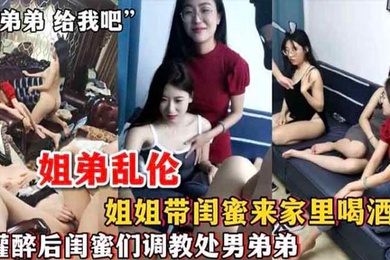 姐弟乱伦姐姐带闺蜜来家里喝酒_灌醉后闺蜜们调教处男弟弟