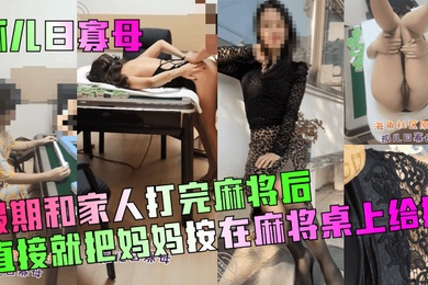 孤儿日寡母假期和家人打完麻将后直接就把妈妈按在麻将桌上给操