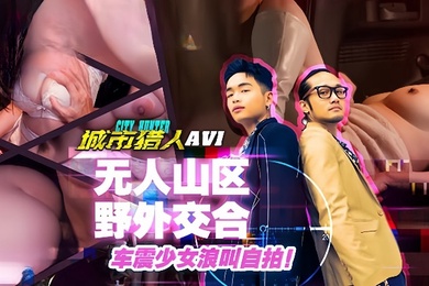 小麦城市猎人EP1性爱篇无人山区野外交合车震少女浪叫自拍