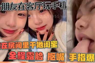 女朋友在客厅玩手机我在房间里干她闺蜜全程露脸抠嘴手指爆菊