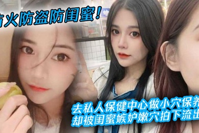 防火防盗防闺蜜去私人保健中心做小穴保养却被闺蜜嫉妒嫩穴拍下流出