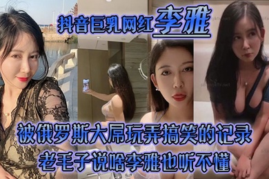李雅抖音巨乳网红被俄罗斯大屌玩弄搞笑的记录哈哈_老毛子说啥李雅也听不懂_就说好大好大_被草的一直乐