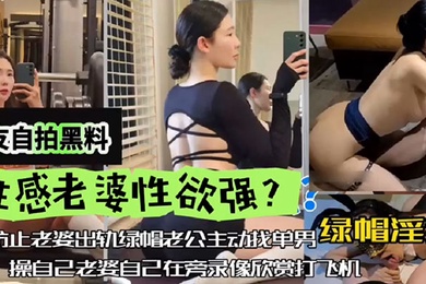 网友自拍黑料性感老婆性欲强绿帽淫妻为防止老婆出轨绿帽老公主动找单男操自己老婆自己在旁边录像欣赏下打飞机