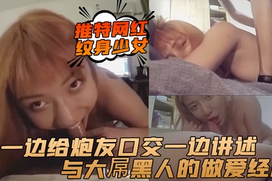 推特网红纹身少女一边给炮友口交一边讲述与大屌黑人的做爱经历