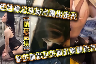 精选合集在各种公众场合露出走光学生情侣卫生间打炮精选合集