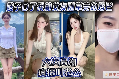 【嫂子乱伦】嫂子口了我和女友刚草完的鸡吧，六次高潮，疯狂叫老公！