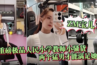 ZM宝儿重磅极品人民小学教师小骚货最新啪集各种3P耐操两个猛男才能满足她露脸漂亮骚气太猛顶到子宫